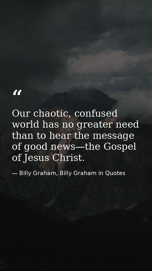 Our chaotic, confused world has no greater need than to hear the message of good news—the Gospel of Jesus Christ. — Billy Graham, Billy Graham in Quotes