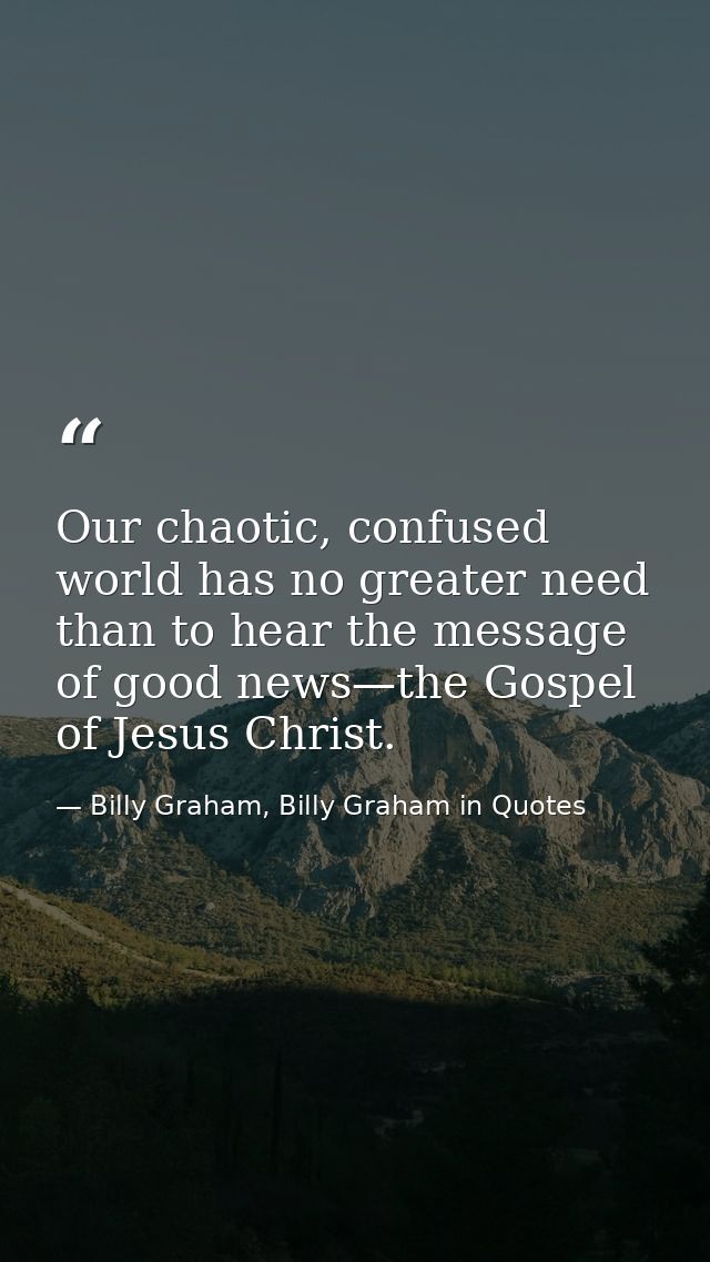 Our chaotic, confused world has no greater need than to hear the message of good news—the Gospel of Jesus Christ. — Billy Graham, Billy Graham in Quotes