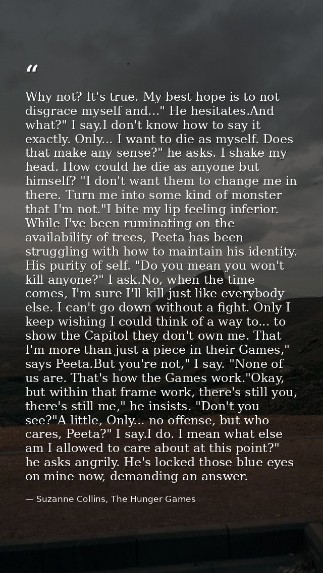 Why not? It's true. My best hope is to not disgrace myself and..." He hesitates.And what?" I say.I don't know how to say — Suzanne Collins, The Hunger Games
