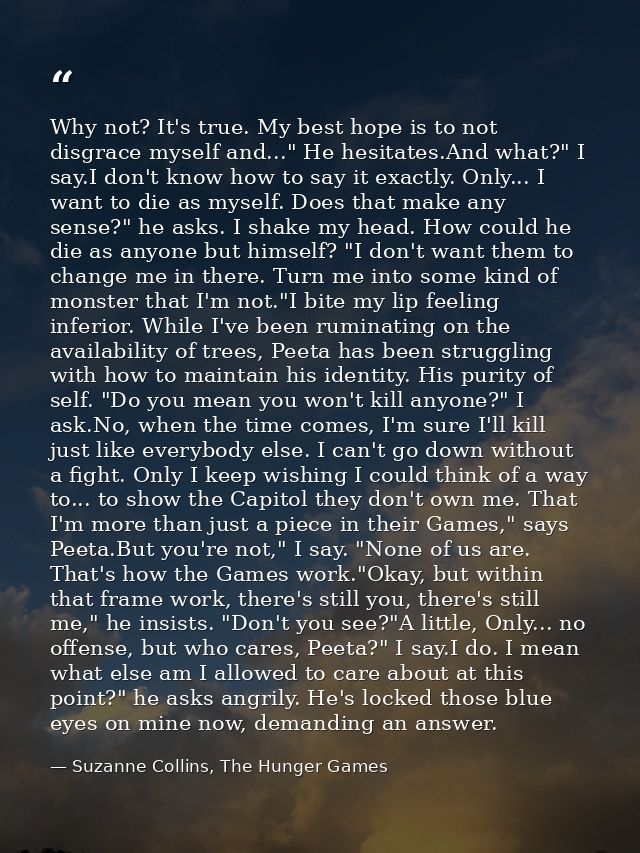 Why not? It's true. My best hope is to not disgrace myself and..." He hesitates.And what?" I say.I don't know how to say — Suzanne Collins, The Hunger Games