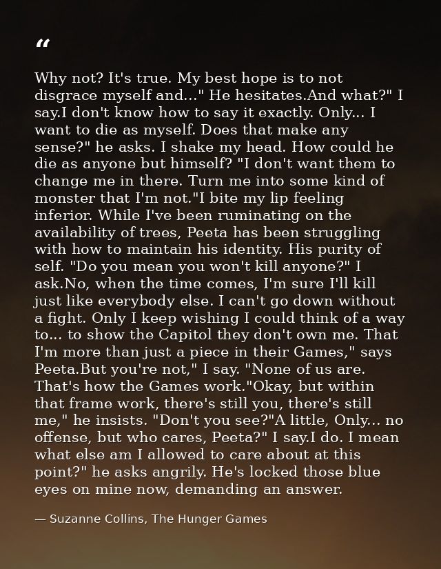 Why not? It's true. My best hope is to not disgrace myself and..." He hesitates.And what?" I say.I don't know how to say — Suzanne Collins, The Hunger Games