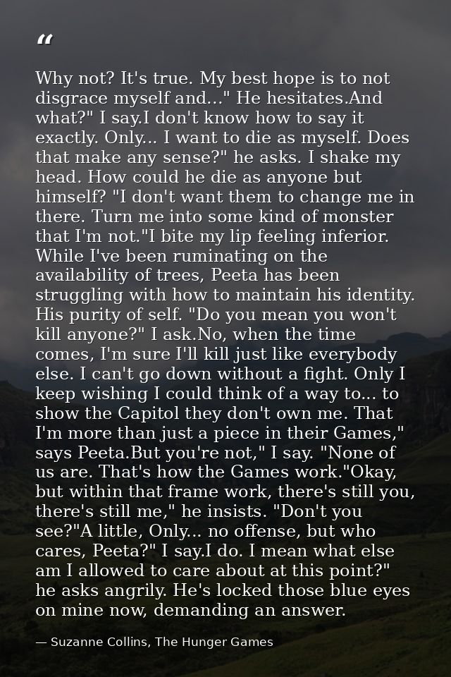 Why not? It's true. My best hope is to not disgrace myself and..." He hesitates.And what?" I say.I don't know how to say — Suzanne Collins, The Hunger Games