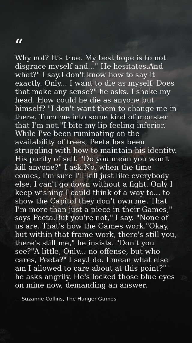 Why not? It's true. My best hope is to not disgrace myself and..." He hesitates.And what?" I say.I don't know how to say — Suzanne Collins, The Hunger Games