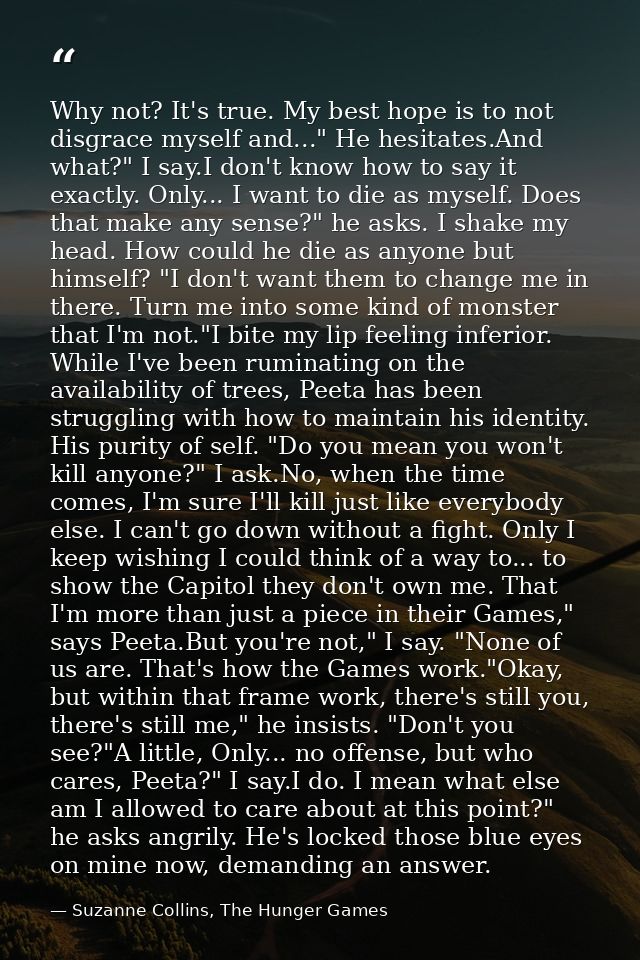 Why not? It's true. My best hope is to not disgrace myself and..." He hesitates.And what?" I say.I don't know how to say — Suzanne Collins, The Hunger Games