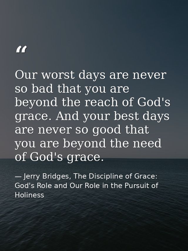 Our worst days are never so bad that you are beyond the reach of God's grace. And your best days are never so good that  — Jerry Bridges, The Discipline of Grace: God's Role and Our Role in the Pursuit of Holiness