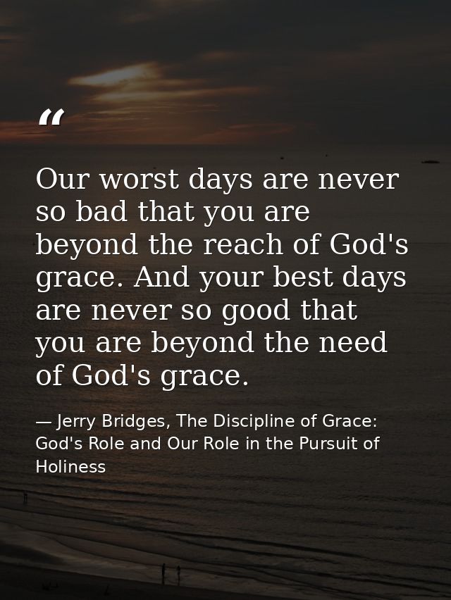 Our worst days are never so bad that you are beyond the reach of God's grace. And your best days are never so good that  — Jerry Bridges, The Discipline of Grace: God's Role and Our Role in the Pursuit of Holiness