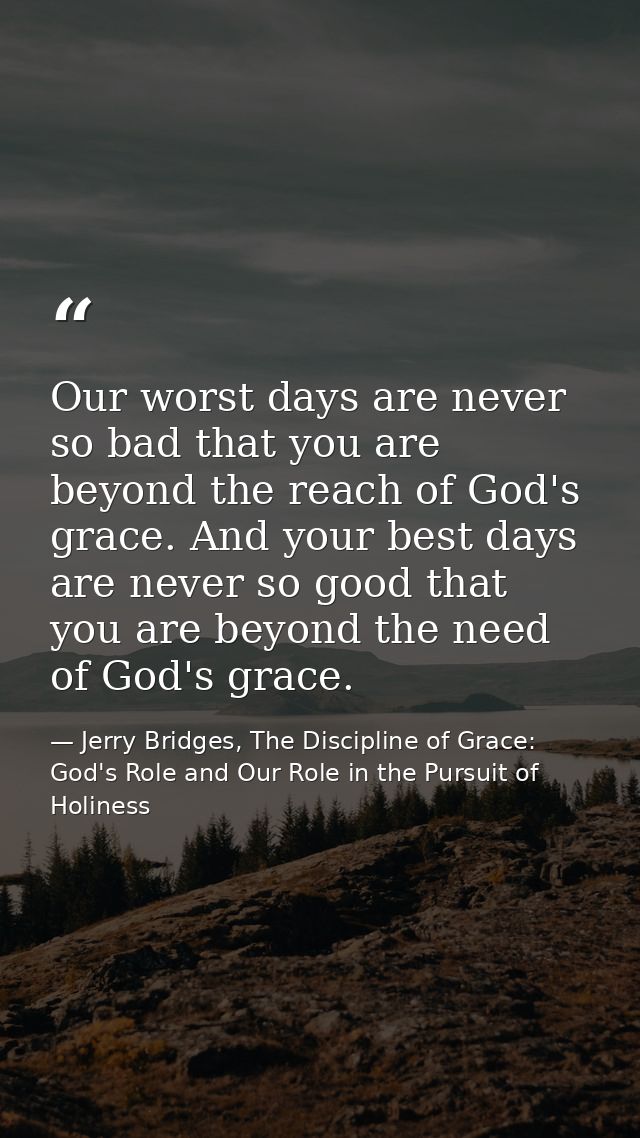 Our worst days are never so bad that you are beyond the reach of God's grace. And your best days are never so good that  — Jerry Bridges, The Discipline of Grace: God's Role and Our Role in the Pursuit of Holiness