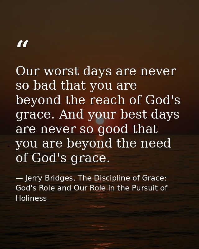 Our worst days are never so bad that you are beyond the reach of God's grace. And your best days are never so good that  — Jerry Bridges, The Discipline of Grace: God's Role and Our Role in the Pursuit of Holiness