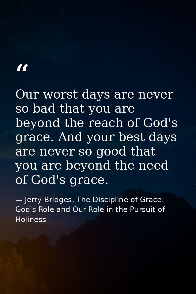 Our worst days are never so bad that you are beyond the reach of God's grace. And your best days are never so good that  — Jerry Bridges, The Discipline of Grace: God's Role and Our Role in the Pursuit of Holiness