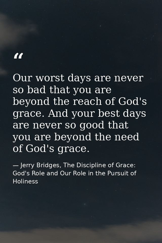 Our worst days are never so bad that you are beyond the reach of God's grace. And your best days are never so good that  — Jerry Bridges, The Discipline of Grace: God's Role and Our Role in the Pursuit of Holiness