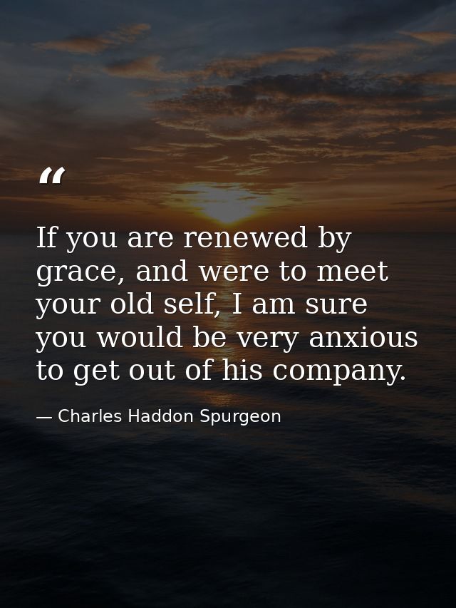 If you are renewed by grace, and were to meet your old self, I am sure you would be very anxious to get out of his compa — Charles Haddon Spurgeon