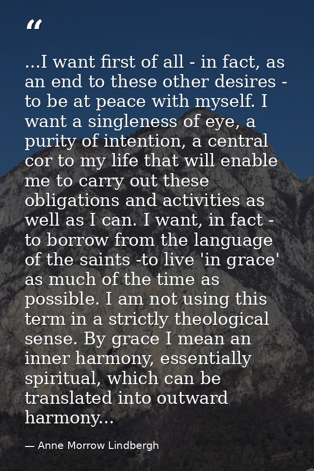 ...I want first of all - in fact, as an end to these other desires - to be at peace with myself. I want a singleness of  — Anne Morrow Lindbergh