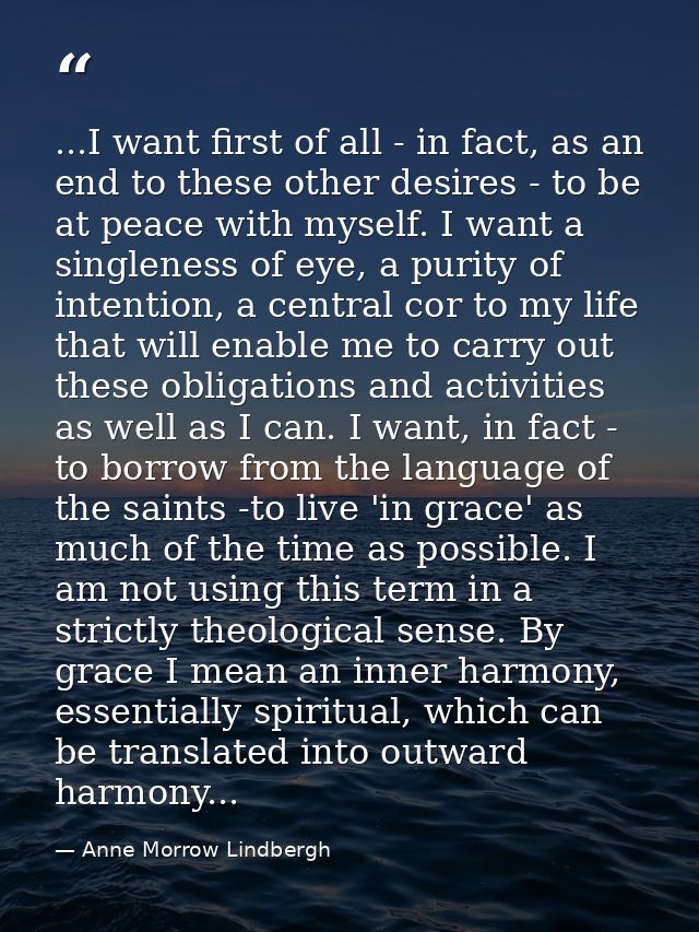 ...I want first of all - in fact, as an end to these other desires - to be at peace with myself. I want a singleness of  — Anne Morrow Lindbergh