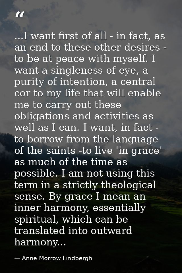 ...I want first of all - in fact, as an end to these other desires - to be at peace with myself. I want a singleness of  — Anne Morrow Lindbergh