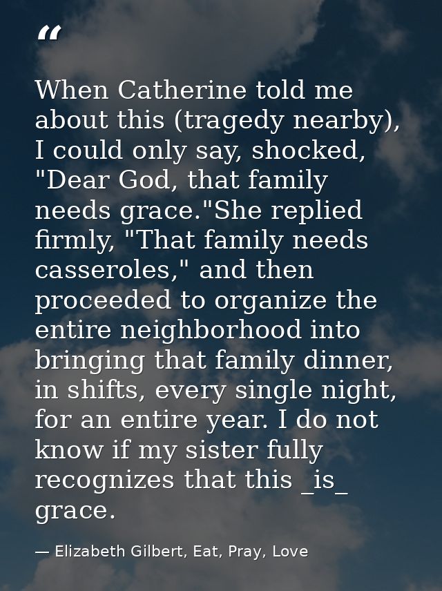 When Catherine told me about this (tragedy nearby), I could only say, shocked, "Dear God, that family needs grace."She r — Elizabeth Gilbert, Eat, Pray, Love