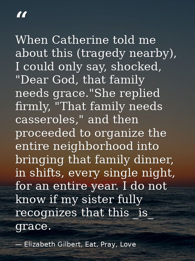 When Catherine told me about this (tragedy nearby), I could only say, shocked, "Dear God, that family needs grace."She r — Elizabeth Gilbert, Eat, Pray, Love