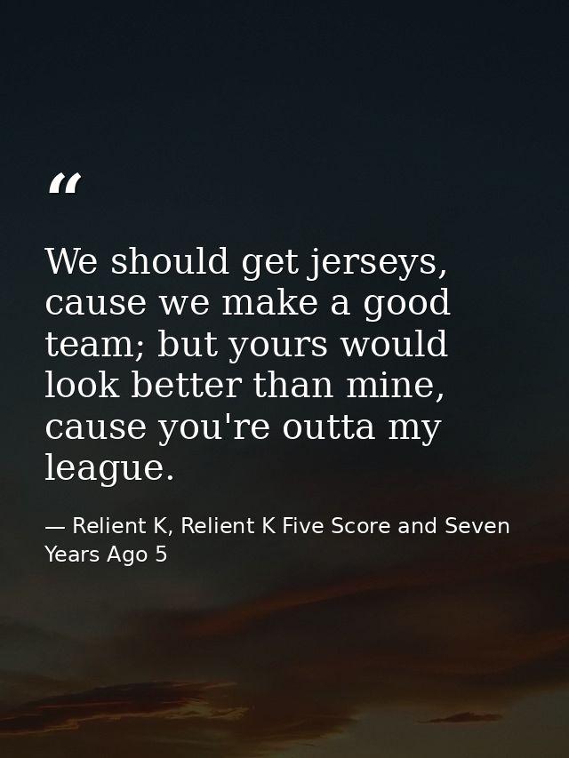 We should get jerseys, cause we make a good team; but yours would look better than mine, cause you're outta my league. — Relient K, Relient K Five Score and Seven Years Ago 5