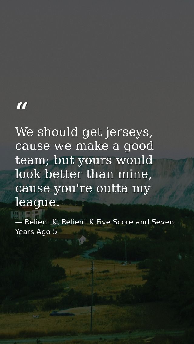 We should get jerseys, cause we make a good team; but yours would look better than mine, cause you're outta my league. — Relient K, Relient K Five Score and Seven Years Ago 5