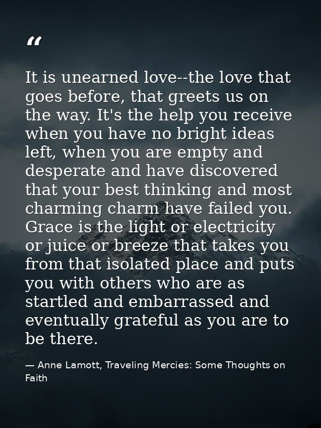 It is unearned love--the love that goes before, that greets us on the way. It's the help you receive when you have no br — Anne Lamott, Traveling Mercies: Some Thoughts on Faith