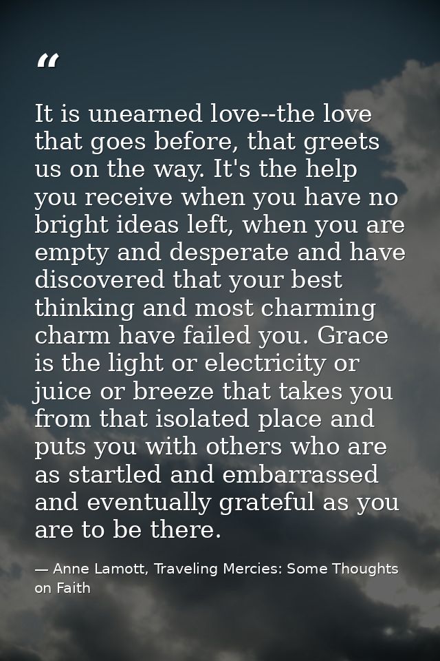 It is unearned love--the love that goes before, that greets us on the way. It's the help you receive when you have no br — Anne Lamott, Traveling Mercies: Some Thoughts on Faith