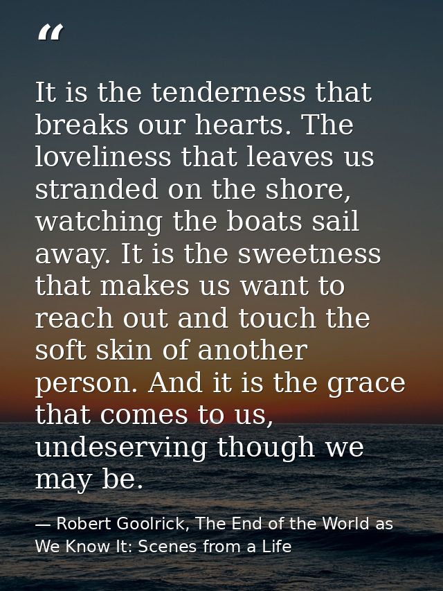 It is the tenderness that breaks our hearts. The loveliness that leaves us stranded on the shore, watching the boats sai — Robert Goolrick, The End of the World as We Know It: Scenes from a Life