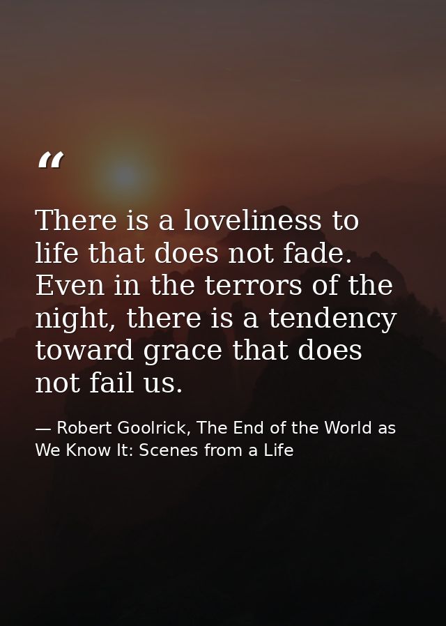 There is a loveliness to life that does not fade. Even in the terrors of the night, there is a tendency toward grace tha — Robert Goolrick, The End of the World as We Know It: Scenes from a Life
