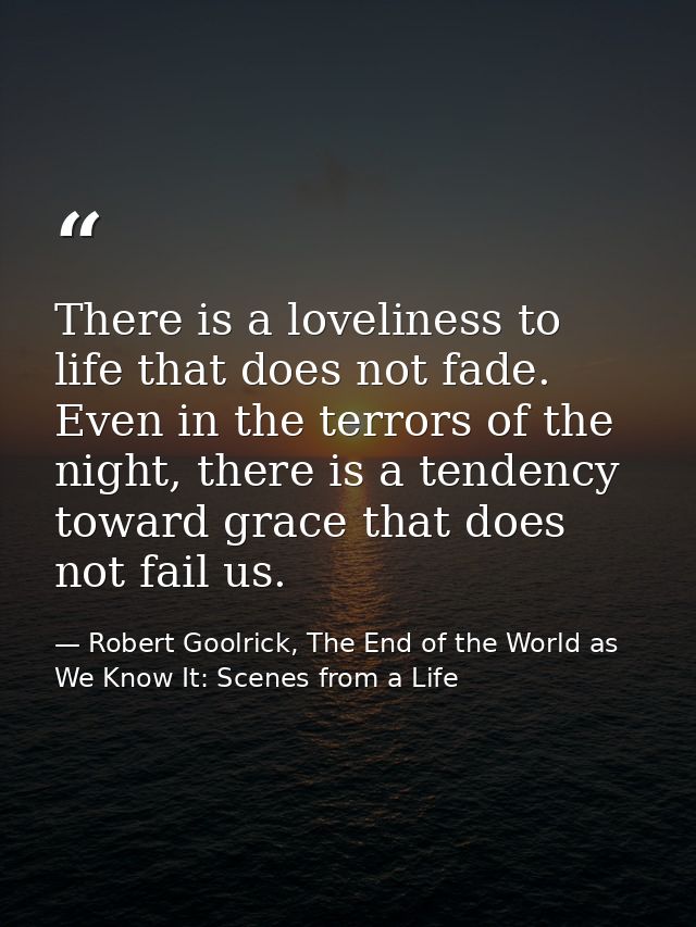 There is a loveliness to life that does not fade. Even in the terrors of the night, there is a tendency toward grace tha — Robert Goolrick, The End of the World as We Know It: Scenes from a Life