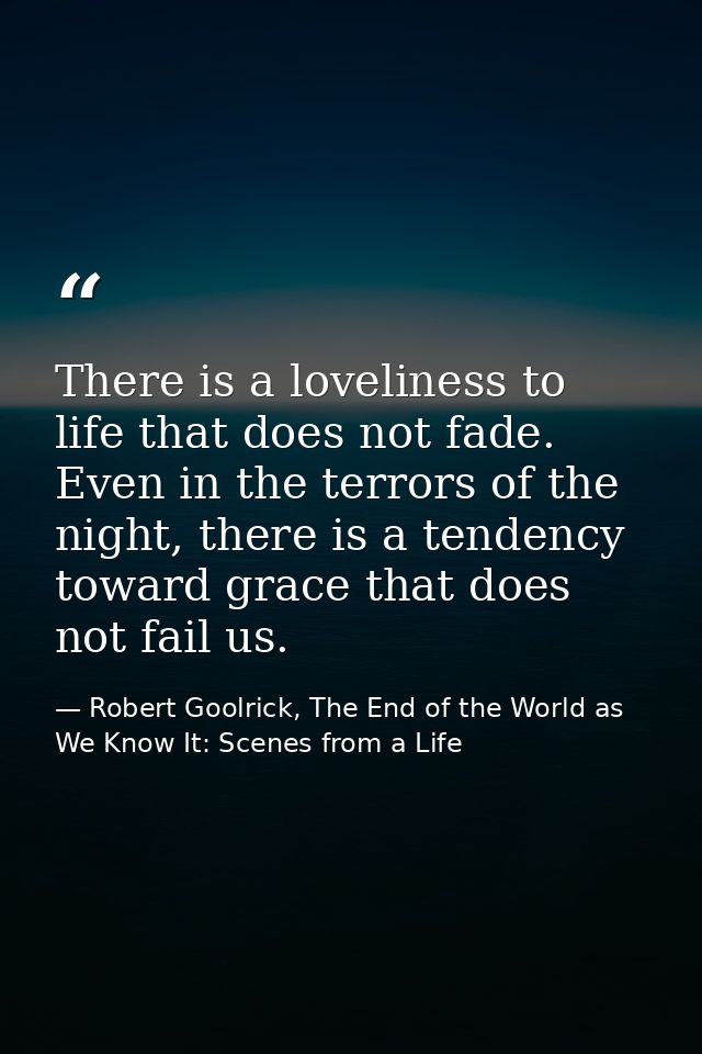 There is a loveliness to life that does not fade. Even in the terrors of the night, there is a tendency toward grace tha — Robert Goolrick, The End of the World as We Know It: Scenes from a Life