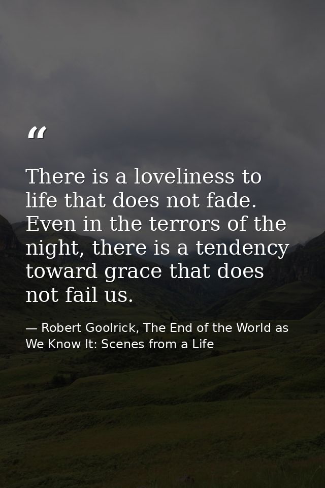There is a loveliness to life that does not fade. Even in the terrors of the night, there is a tendency toward grace tha — Robert Goolrick, The End of the World as We Know It: Scenes from a Life