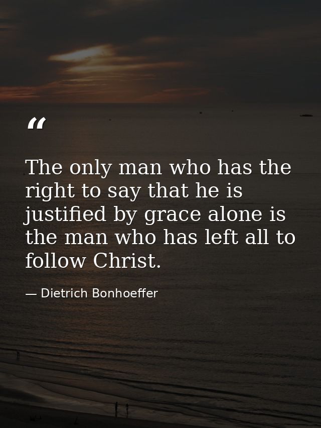 The only man who has the right to say that he is justified by grace alone is the man who has left all to follow Christ. — Dietrich Bonhoeffer