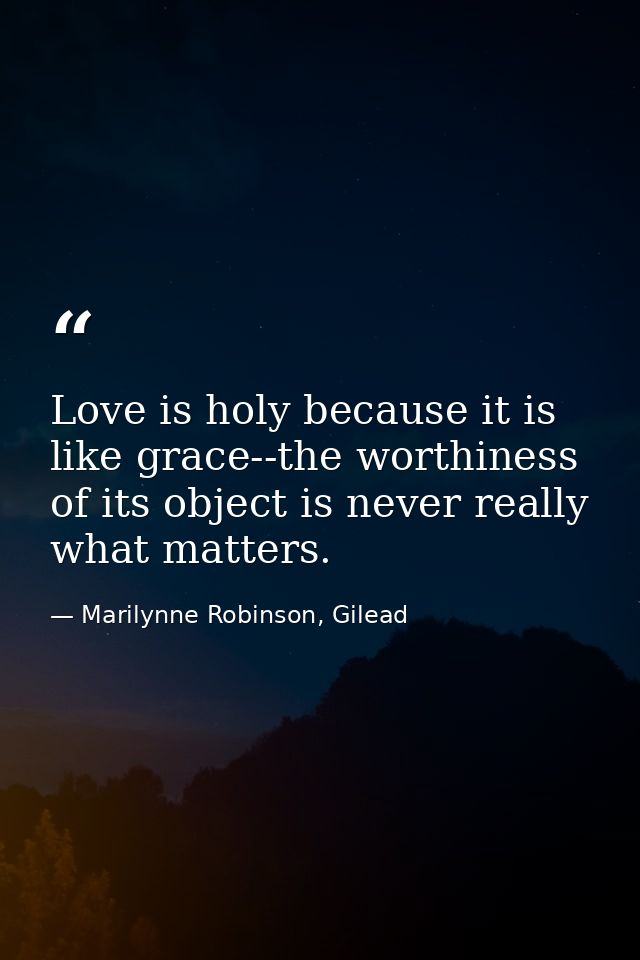 Love is holy because it is like grace--the worthiness of its object is never really what matters. — Marilynne Robinson, Gilead
