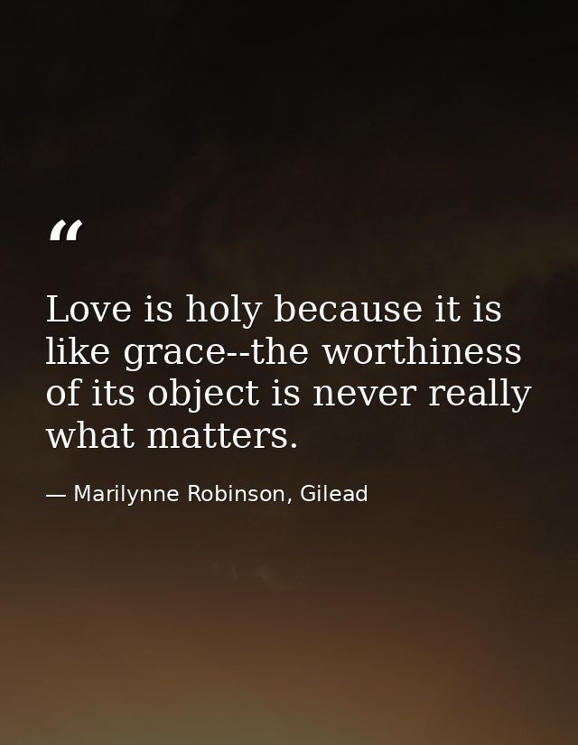Love is holy because it is like grace--the worthiness of its object is never really what matters. — Marilynne Robinson, Gilead