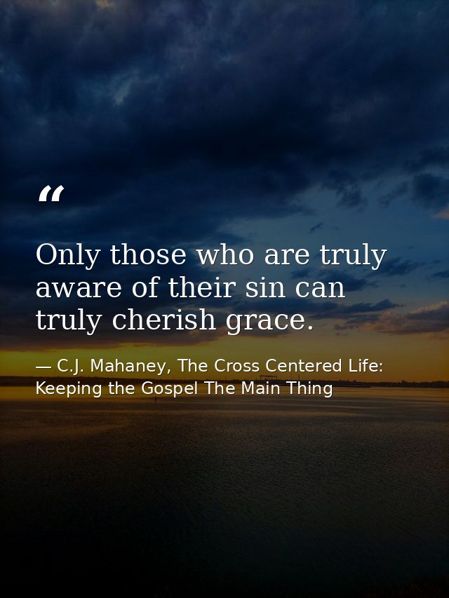 Only those who are truly aware of their sin can truly cherish grace. — C.J. Mahaney, The Cross Centered Life: Keeping the Gospel The Main Thing