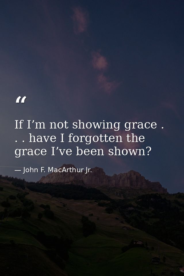If I’m not showing grace . . . have I forgotten the grace I’ve been shown? — John F. MacArthur Jr.