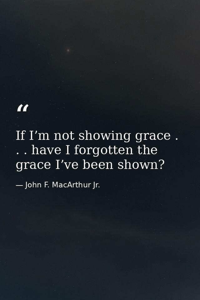 If I’m not showing grace . . . have I forgotten the grace I’ve been shown? — John F. MacArthur Jr.