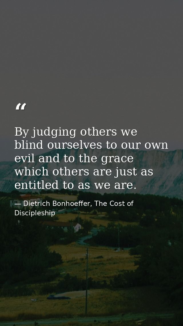 By judging others we blind ourselves to our own evil and to the grace which others are just as entitled to as we are. — Dietrich Bonhoeffer, The Cost of Discipleship