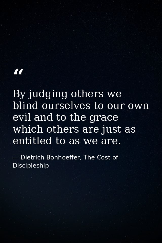 By judging others we blind ourselves to our own evil and to the grace which others are just as entitled to as we are. — Dietrich Bonhoeffer, The Cost of Discipleship