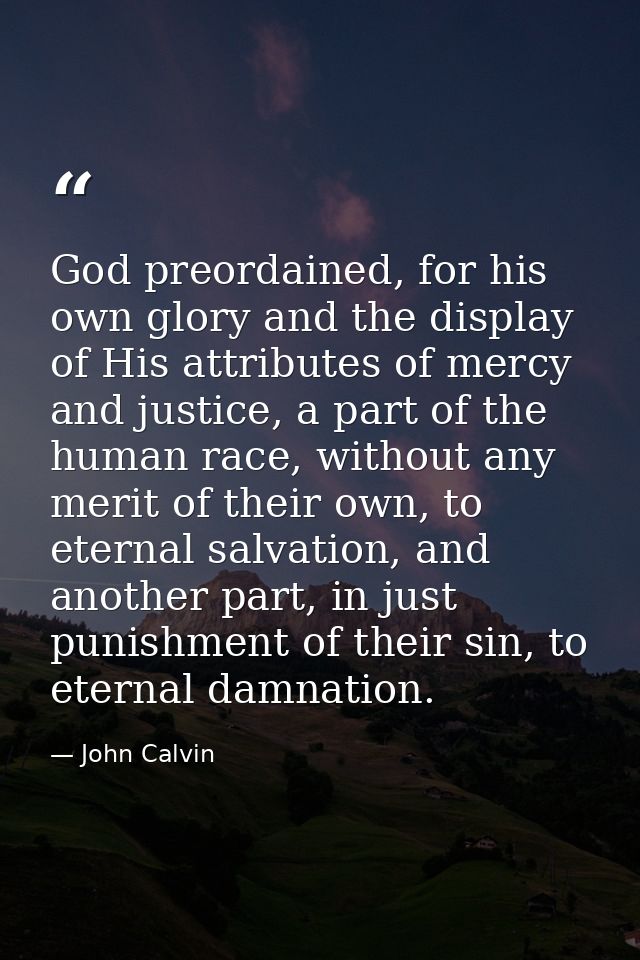 God preordained, for his own glory and the display of His attributes of mercy and justice, a part of the human race, wit — John Calvin