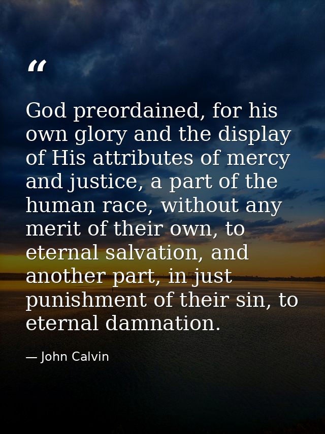 God preordained, for his own glory and the display of His attributes of mercy and justice, a part of the human race, wit — John Calvin
