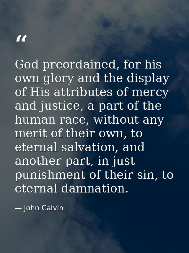 God preordained, for his own glory and the display of His attributes of mercy and justice, a part of the human race, wit — John Calvin