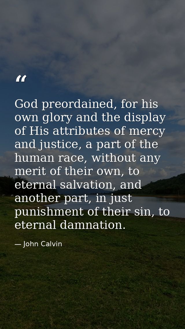 God preordained, for his own glory and the display of His attributes of mercy and justice, a part of the human race, wit — John Calvin