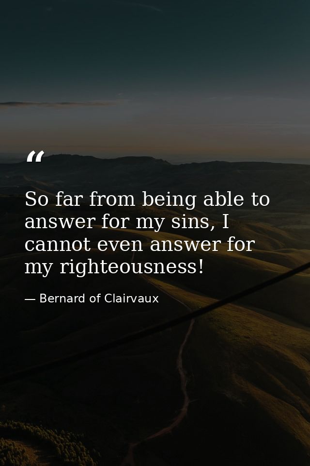 So far from being able to answer for my sins, I cannot even answer for my righteousness! — Bernard of Clairvaux