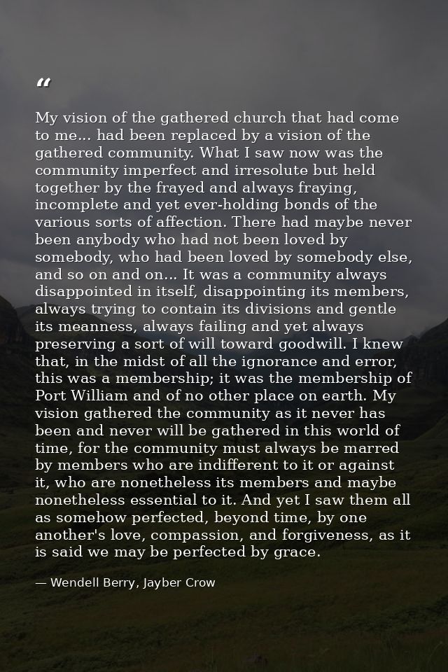 My vision of the gathered church that had come to me... had been replaced by a vision of the gathered community. What I  — Wendell Berry, Jayber Crow