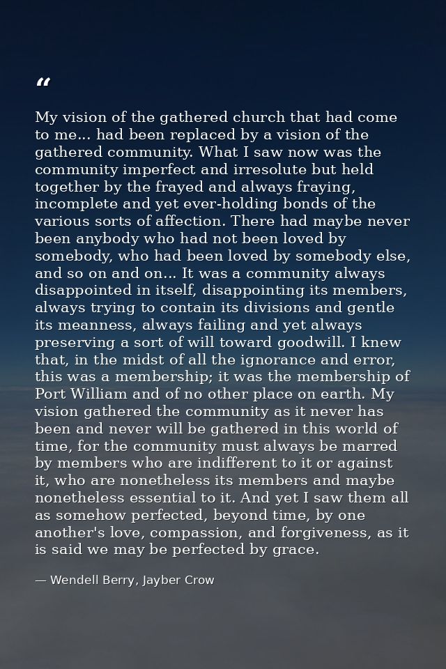 My vision of the gathered church that had come to me... had been replaced by a vision of the gathered community. What I  — Wendell Berry, Jayber Crow