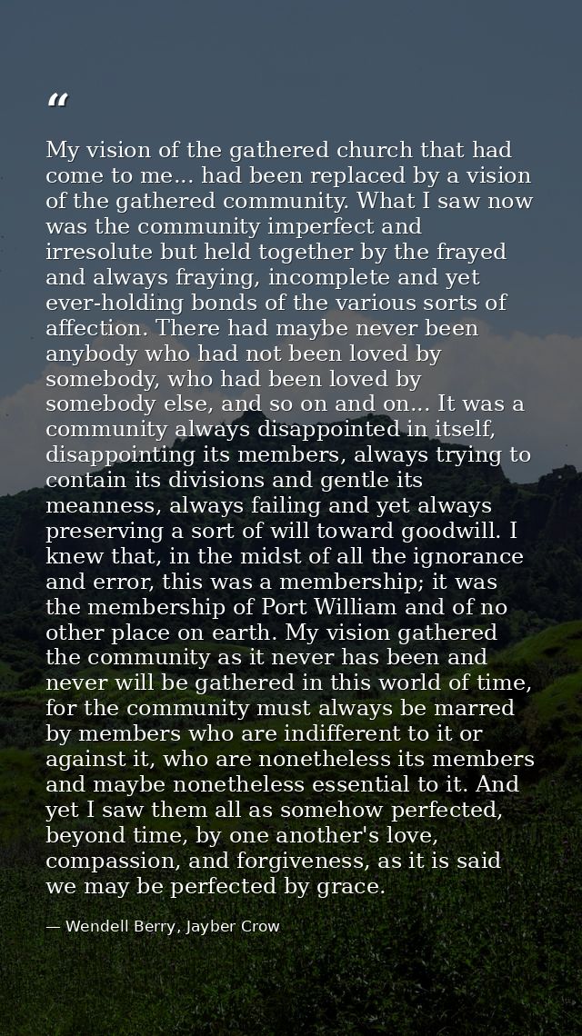 My vision of the gathered church that had come to me... had been replaced by a vision of the gathered community. What I  — Wendell Berry, Jayber Crow