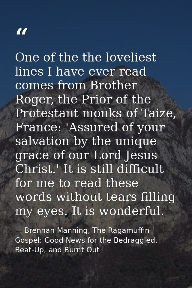 One of the the loveliest lines I have ever read comes from Brother Roger, the Prior of the Protestant monks of Taize, Fr — Brennan Manning, The Ragamuffin Gospel: Good News for the Bedraggled, Beat-Up, and Burnt Out