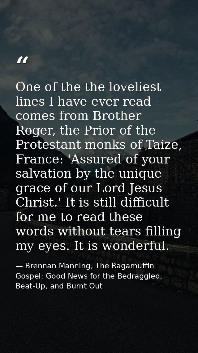 One of the the loveliest lines I have ever read comes from Brother Roger, the Prior of the Protestant monks of Taize, Fr — Brennan Manning, The Ragamuffin Gospel: Good News for the Bedraggled, Beat-Up, and Burnt Out
