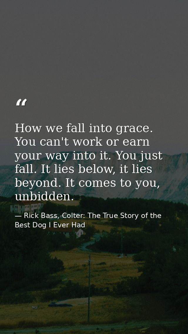 How we fall into grace. You can't work or earn your way into it. You just fall. It lies below, it lies beyond. It comes  — Rick Bass, Colter: The True Story of the Best Dog I Ever Had