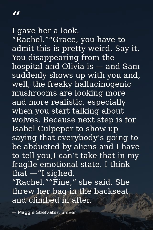 I gave her a look. “Rachel.”“Grace, you have to admit this is pretty weird. Say it. You disappearing from the hospital a — Maggie Stiefvater, Shiver