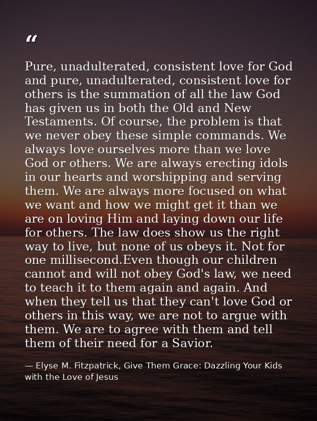 Pure, unadulterated, consistent love for God and pure, unadulterated, consistent love for others is the summation of all — Elyse M. Fitzpatrick, Give Them Grace: Dazzling Your Kids with the Love of Jesus